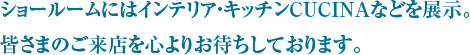 ショールームにはインテリア・キッチンCUCINAなどを展示。
				皆さまのご来店を心よりお待ちしております。